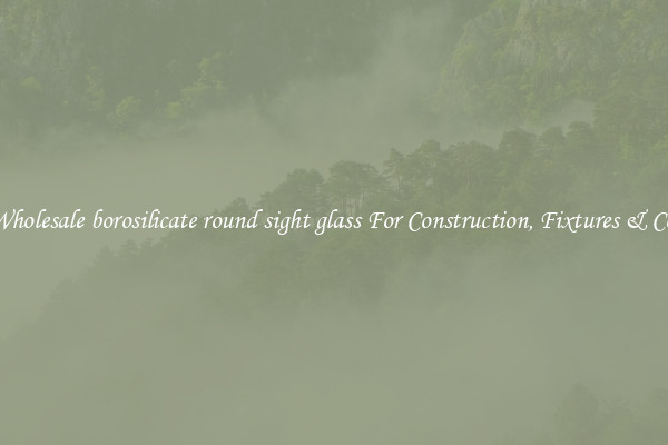 Wholesale borosilicate round sight glass For Construction, Fixtures & Co.