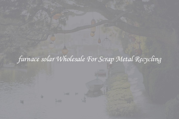 furnace solar Wholesale For Scrap Metal Recycling