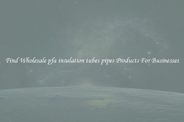 Find Wholesale pfa insulation tubes pipes Products For Businesses
